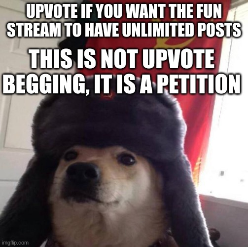 unlimited posts pls... | UPVOTE IF YOU WANT THE FUN STREAM TO HAVE UNLIMITED POSTS; THIS IS NOT UPVOTE BEGGING, IT IS A PETITION | image tagged in russian doge | made w/ Imgflip meme maker