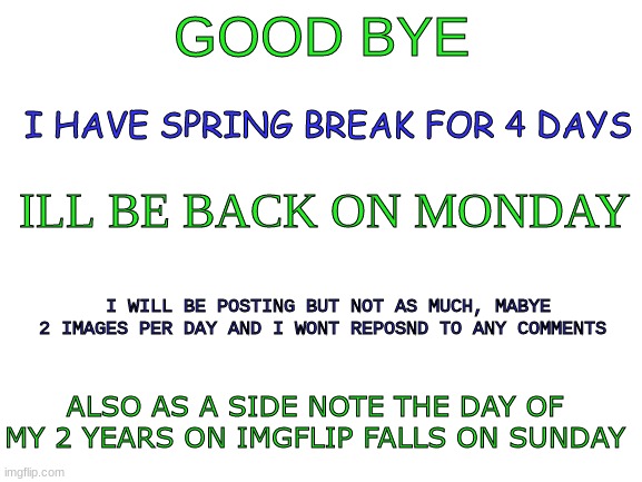 bye for a bit | GOOD BYE; I HAVE SPRING BREAK FOR 4 DAYS; ILL BE BACK ON MONDAY; I WILL BE POSTING BUT NOT AS MUCH, MABYE 2 IMAGES PER DAY AND I WONT REPOSND TO ANY COMMENTS; ALSO AS A SIDE NOTE THE DAY OF MY 2 YEARS ON IMGFLIP FALLS ON SUNDAY | image tagged in blank white template | made w/ Imgflip meme maker