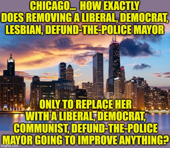 Picking candidates who think 97% the same on every topic is why blue cities are crippled by mediocrity... right Chicago? | CHICAGO...  HOW EXACTLY DOES REMOVING A LIBERAL, DEMOCRAT, LESBIAN, DEFUND-THE-POLICE MAYOR; ONLY TO REPLACE HER WITH A LIBERAL, DEMOCRAT, COMMUNIST, DEFUND-THE-POLICE MAYOR GOING TO IMPROVE ANYTHING? | image tagged in chicago,mayor,democrats,sheeple,insanity,this is useless | made w/ Imgflip meme maker