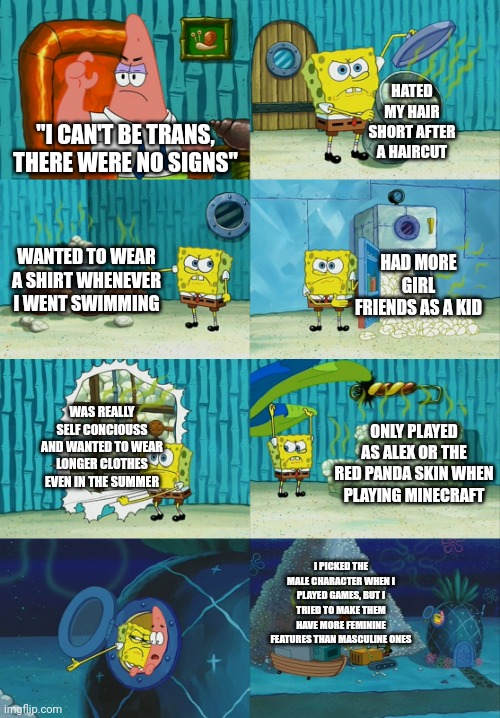 Spongebob diapers meme | HATED MY HAIR SHORT AFTER A HAIRCUT; "I CAN'T BE TRANS, THERE WERE NO SIGNS"; WANTED TO WEAR A SHIRT WHENEVER I WENT SWIMMING; HAD MORE GIRL FRIENDS AS A KID; WAS REALLY SELF CONCIOUSS AND WANTED TO WEAR LONGER CLOTHES EVEN IN THE SUMMER; ONLY PLAYED AS ALEX OR THE RED PANDA SKIN WHEN PLAYING MINECRAFT; I PICKED THE MALE CHARACTER WHEN I PLAYED GAMES, BUT I TRIED TO MAKE THEM HAVE MORE FEMININE FEATURES THAN MASCULINE ONES | image tagged in spongebob diapers meme,egg_irl | made w/ Imgflip meme maker