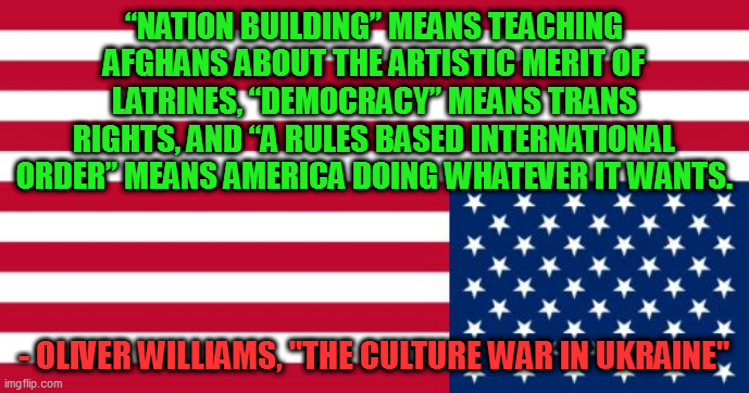 Upside-down US flag | “NATION BUILDING” MEANS TEACHING AFGHANS ABOUT THE ARTISTIC MERIT OF LATRINES, “DEMOCRACY” MEANS TRANS RIGHTS, AND “A RULES BASED INTERNATIONAL ORDER” MEANS AMERICA DOING WHATEVER IT WANTS. - OLIVER WILLIAMS, "THE CULTURE WAR IN UKRAINE" | image tagged in upside-down us flag | made w/ Imgflip meme maker