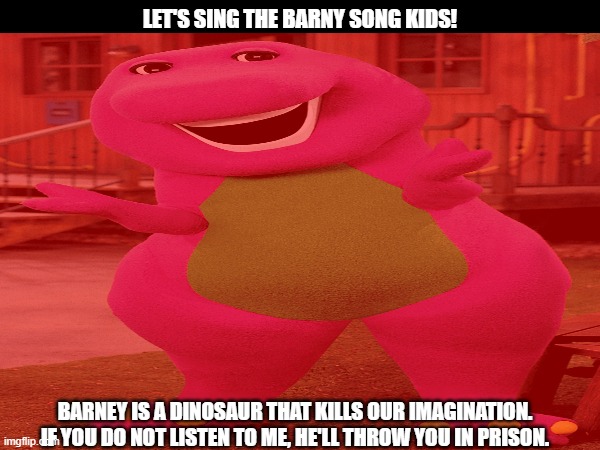 the Barney song | LET'S SING THE BARNY SONG KIDS! BARNEY IS A DINOSAUR THAT KILLS OUR IMAGINATION. IF YOU DO NOT LISTEN TO ME, HE'LL THROW YOU IN PRISON. | image tagged in barney the dinosaur,barney song | made w/ Imgflip meme maker