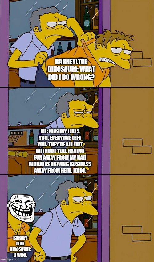 Barney sucs | BARNEY(THE DINOSAUR): WHAT DID I DO WRONG? ME: NOBODY LIKES YOU. EVERYONE LEFT YOU. THEY'RE ALL OUT WITHOUT YOU, HAVING FUN AWAY FROM MY BAR WHICH IS DRIVING BUSINESS AWAY FROM HERE, IDIOT. BARNEY (THE DINOSAUR): (I WIN). | image tagged in moe throws barney | made w/ Imgflip meme maker