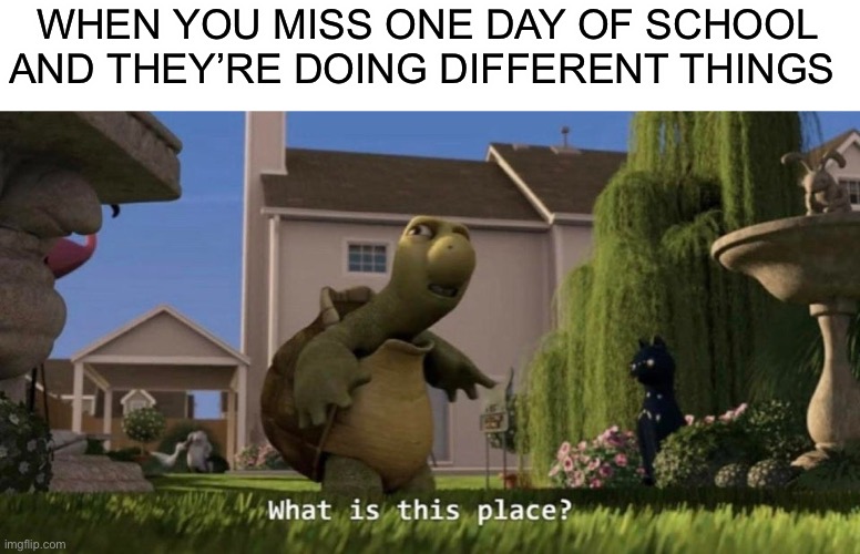 . | WHEN YOU MISS ONE DAY OF SCHOOL AND THEY’RE DOING DIFFERENT THINGS | image tagged in what is this place | made w/ Imgflip meme maker