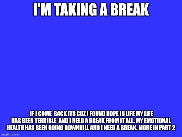 I'M TAKING A BREAK; IF I COME  BACK ITS CUZ I FOUND HOPE IN LIFE MY LIFE HAS BEEN TERRIBLE  AND I NEED A BREAK FROM IT ALL. MY EMOTIONAL HEALTH HAS BEEN GOING DOWNHILL AND I NEED A BREAK. MORE IN PART 2 | made w/ Imgflip meme maker