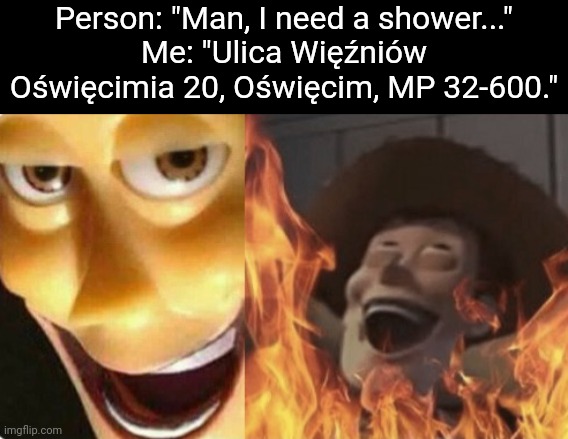 If yknow, yknow | Person: "Man, I need a shower..."
Me: "Ulica Więźniów Oświęcimia 20, Oświęcim, MP 32-600." | image tagged in satanic woody no spacing | made w/ Imgflip meme maker