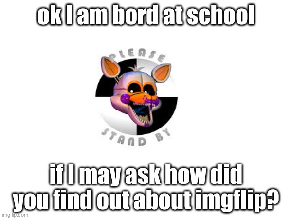 i just am wondering... | ok I am bord at school; if I may ask how did you find out about imgflip? | made w/ Imgflip meme maker