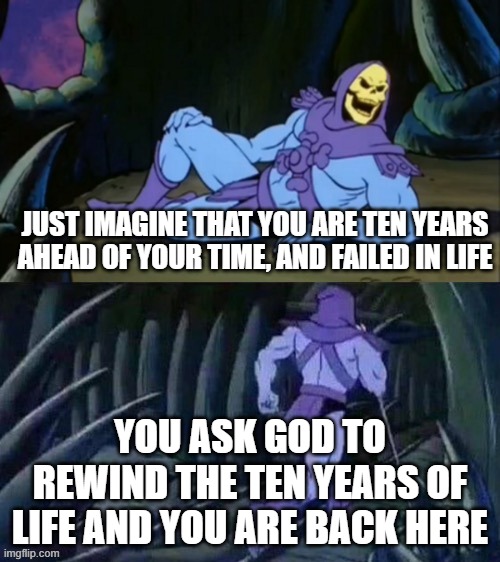Skeletor disturbing facts | JUST IMAGINE THAT YOU ARE TEN YEARS AHEAD OF YOUR TIME, AND FAILED IN LIFE; YOU ASK GOD TO REWIND THE TEN YEARS OF LIFE AND YOU ARE BACK HERE | image tagged in skeletor disturbing facts | made w/ Imgflip meme maker