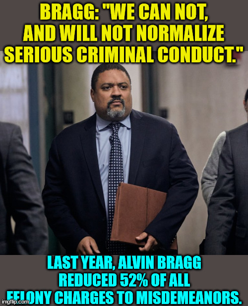 Fat Alvin is a man of his word...   honest... | BRAGG: "WE CAN NOT, AND WILL NOT NORMALIZE SERIOUS CRIMINAL CONDUCT."; LAST YEAR, ALVIN BRAGG REDUCED 52% OF ALL FELONY CHARGES TO MISDEMEANORS. | image tagged in bragg,liar,crooked,lawyer | made w/ Imgflip meme maker