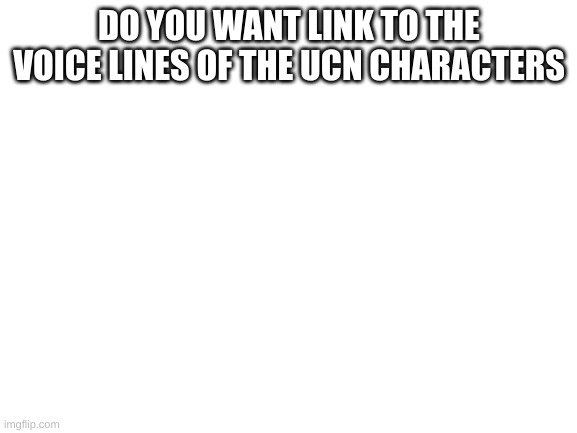Blank White Template | DO YOU WANT LINK TO THE VOICE LINES OF THE UCN CHARACTERS | image tagged in blank white template | made w/ Imgflip meme maker