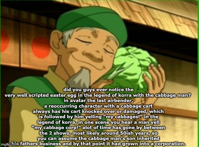 h | did you guys ever notice the very well scripted easter egg in the legend of korra with the cabbage man? 
in avatar the last airbender, a reoccurring character with a cabbage cart always has his cart knocked over or damaged, which is followed by him yelling "my cabbages!" in the legend of korra, in one scene you hear a man yell "my cabbage corp!" alot of time has gone by between the 2 shows, most likely around 50ish years, so you can assume the cabbage man's son inherited his fathers business and by that point it had grown into a corporation. | image tagged in my cabbagessss | made w/ Imgflip meme maker