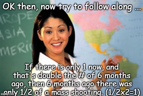 Unhelpful High School Teacher Meme | OK then, now try to follow along ... If there is only 1 now, and that's double the # of 6 months ago, then 6 months ago there was only 1/2 o | image tagged in memes,unhelpful high school teacher | made w/ Imgflip meme maker