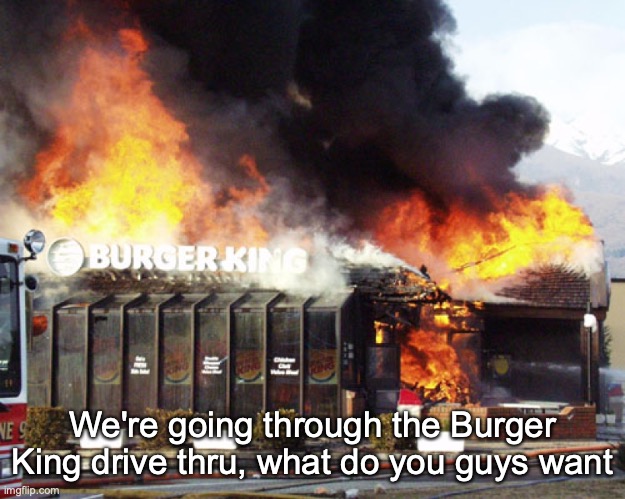 Burger King On Fire | We're going through the Burger King drive thru, what do you guys want | image tagged in burger king on fire | made w/ Imgflip meme maker