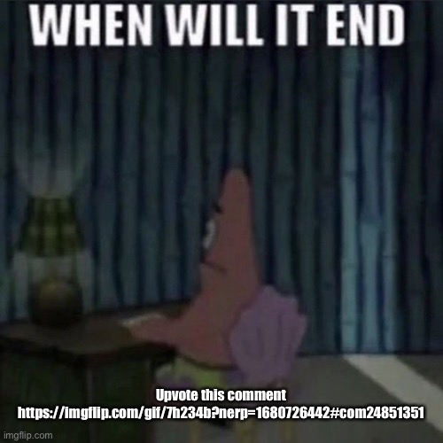 When will it end? | Upvote this comment
https://imgflip.com/gif/7h234b?nerp=1680726442#com24851351 | image tagged in when will it end | made w/ Imgflip meme maker