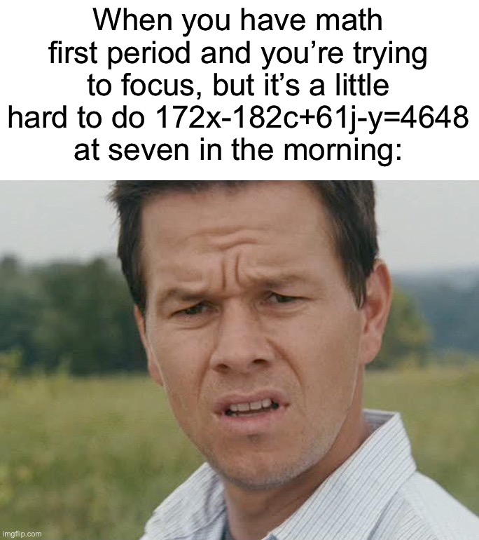 Comment if you’ve ever had 1st period math… | When you have math first period and you’re trying to focus, but it’s a little hard to do 172x-182c+61j-y=4648 at seven in the morning: | image tagged in huh,memss,funny,true story,relatable memes,school | made w/ Imgflip meme maker