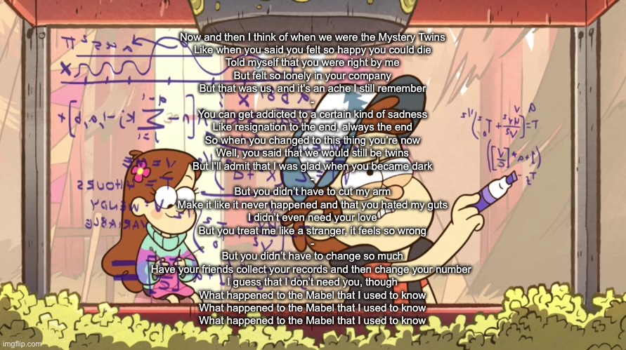 Dipper Does Math | Now and then I think of when we were the Mystery Twins
Like when you said you felt so happy you could die
Told myself that you were right by me
But felt so lonely in your company
But that was us, and it's an ache I still remember
-
You can get addicted to a certain kind of sadness
Like resignation to the end, always the end
So when you changed to this thing you’re now
Well, you said that we would still be twins
But I'll admit that I was glad when you became dark
-
But you didn’t have to cut my arm
Make it like it never happened and that you hated my guts
I didn’t even need your love
But you treat me like a stranger, it feels so wrong
-
But you didn’t have to change so much
Have your friends collect your records and then change your number 
I guess that I don’t need you, though
What happened to the Mabel that I used to know
What happened to the Mabel that I used to know
What happened to the Mabel that I used to know | image tagged in dipper does math | made w/ Imgflip meme maker