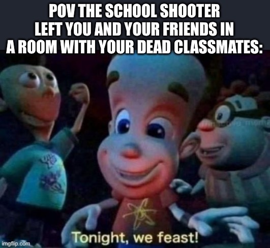 Tonight, we feast | POV THE SCHOOL SHOOTER LEFT YOU AND YOUR FRIENDS IN A ROOM WITH YOUR DEAD CLASSMATES: | image tagged in tonight we feast | made w/ Imgflip meme maker