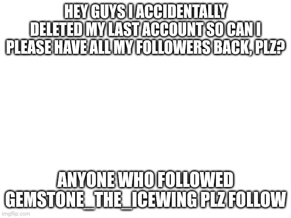 This is Gemstone_the_icewing | HEY GUYS I ACCIDENTALLY DELETED MY LAST ACCOUNT SO CAN I PLEASE HAVE ALL MY FOLLOWERS BACK, PLZ? ANYONE WHO FOLLOWED GEMSTONE_THE_ICEWING PLZ FOLLOW | image tagged in gemstone,the,icewing | made w/ Imgflip meme maker