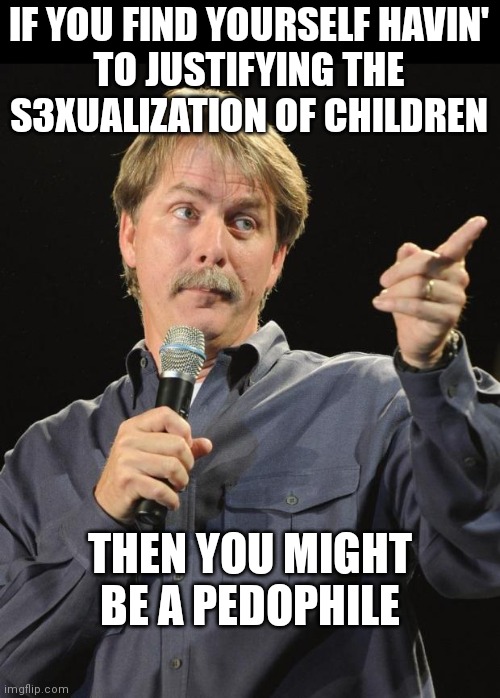 So many examples of democrats wanting to normalize sexaul things with kids | IF YOU FIND YOURSELF HAVIN'
TO JUSTIFYING THE
S3XUALIZATION OF CHILDREN; THEN YOU MIGHT BE A PEDOPHILE | image tagged in jeff foxworthy,democrats,woke,liberals,transgender | made w/ Imgflip meme maker