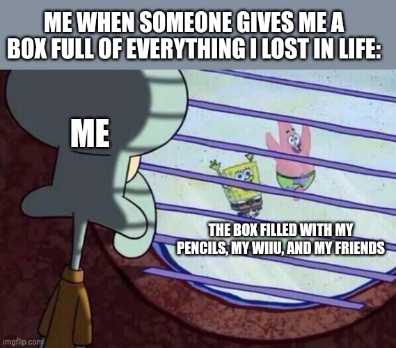 Squidward window | ME WHEN SOMEONE GIVES ME A BOX FULL OF EVERYTHING I LOST IN LIFE:; ME; THE BOX FILLED WITH MY PENCILS, MY WIIU, AND MY FRIENDS | image tagged in squidward window | made w/ Imgflip meme maker