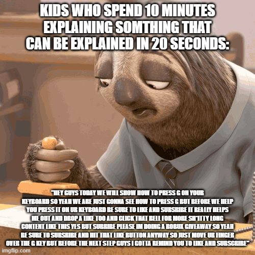 Kids making tutorials be like: | KIDS WHO SPEND 10 MINUTES EXPLAINING SOMTHING THAT CAN BE EXPLAINED IN 20 SECONDS:; "HEY GUYS TODAY WE WILL SHOW HOW TO PRESS G ON YOUR KEYBOARD SO YEAH WE ARE JUST GONNA SEE HOW TO PRESS G BUT BEFORE WE HELP YOU PRESS IT ON UR KEYBOARD BE SURE TO LIKE AND SUBSRIBE IT REALLY HELPS ME OUT AND DROP A LIKE TOO AND CLICK THAT BELL FOR MORE SH*ITTY LONG CONTENT LIKE THIS YES BUT SUBRIBE PLEASE IM DOING A ROBUX GIVEAWAY SO YEAH BE SURE TO SUBSRIBE AND HIT THAT LIKE BUTTON ANYWAY SO JUST MOVE UR FINGER OVER THE G KEY BUT BEFORE THE NEXT STEP GUYS I GOTTA REMIND YOU TO LIKE AND SUBSCRIBE" | image tagged in slow sloth,funny,zootopia,tutorial,long meme | made w/ Imgflip meme maker