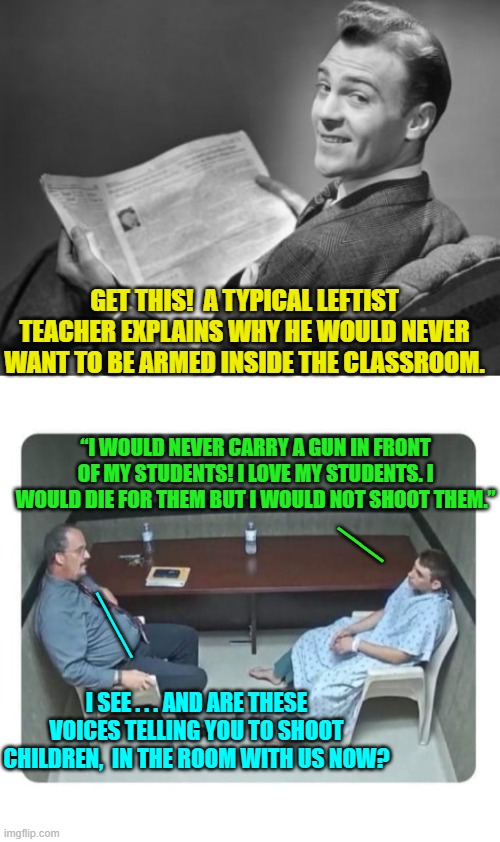 Sadly . . . collectively, this is the way in which the average leftist 'thinks'. | GET THIS!  A TYPICAL LEFTIST TEACHER EXPLAINS WHY HE WOULD NEVER WANT TO BE ARMED INSIDE THE CLASSROOM. “I WOULD NEVER CARRY A GUN IN FRONT OF MY STUDENTS! I LOVE MY STUDENTS. I WOULD DIE FOR THEM BUT I WOULD NOT SHOOT THEM.”; __; ___; I SEE . . . AND ARE THESE VOICES TELLING YOU TO SHOOT CHILDREN,  IN THE ROOM WITH US NOW? | image tagged in 50's newspaper | made w/ Imgflip meme maker