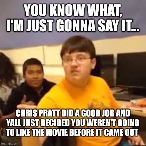 Super Mario was fun and cute. There I said it. | YOU KNOW WHAT, I'M JUST GONNA SAY IT... CHRIS PRATT DID A GOOD JOB AND YALL JUST DECIDED YOU WEREN'T GOING TO LIKE THE MOVIE BEFORE IT CAME OUT | image tagged in im gonna say it,super mario,chris pratt,splish splash your opinion is trash,movies,movie | made w/ Imgflip meme maker