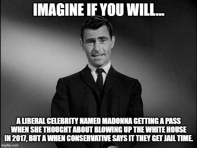 Remember this!!! | IMAGINE IF YOU WILL... A LIBERAL CELEBRITY NAMED MADONNA GETTING A PASS WHEN SHE THOUGHT ABOUT BLOWING UP THE WHITE HOUSE IN 2017, BUT A WHEN CONSERVATIVE SAYS IT THEY GET JAIL TIME. | image tagged in rod serling twilight zone,madonna,liberals,conservatives,hypocrisy | made w/ Imgflip meme maker