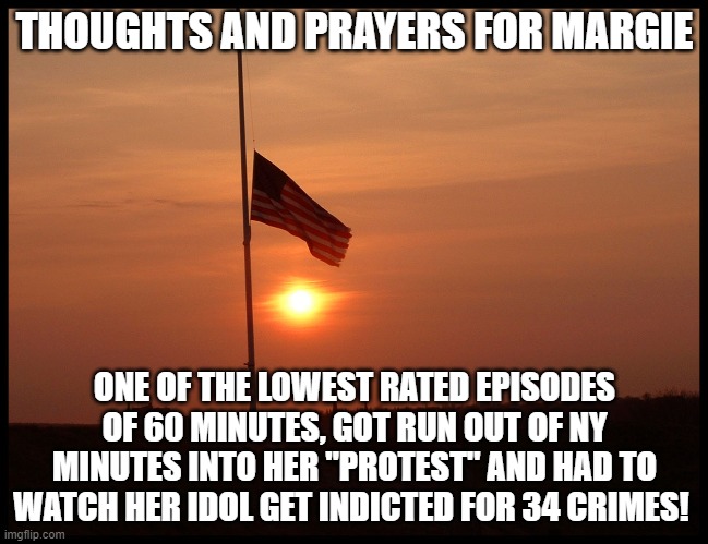 half mast flag | THOUGHTS AND PRAYERS FOR MARGIE; ONE OF THE LOWEST RATED EPISODES OF 60 MINUTES, GOT RUN OUT OF NY MINUTES INTO HER "PROTEST" AND HAD TO WATCH HER IDOL GET INDICTED FOR 34 CRIMES! | image tagged in half mast flag | made w/ Imgflip meme maker