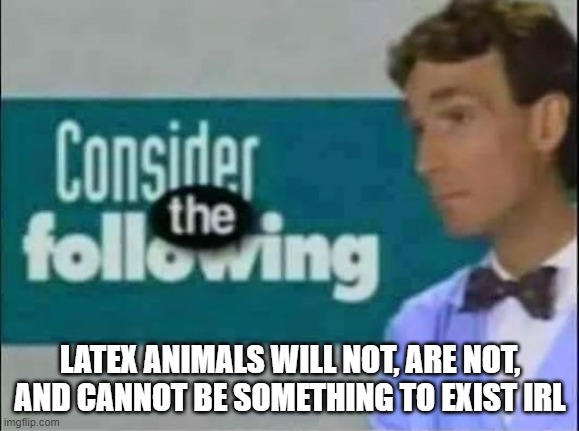 Yall really think latex animals exist in real life? | LATEX ANIMALS WILL NOT, ARE NOT, AND CANNOT BE SOMETHING TO EXIST IRL | image tagged in consider the following,science | made w/ Imgflip meme maker