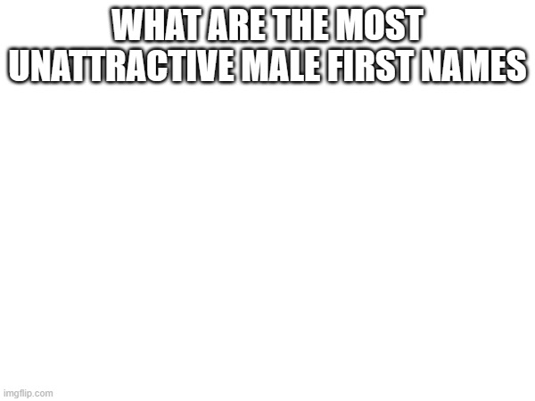 WHAT ARE THE MOST UNATTRACTIVE MALE FIRST NAMES | made w/ Imgflip meme maker