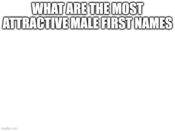 WHAT ARE THE MOST ATTRACTIVE MALE FIRST NAMES | made w/ Imgflip meme maker