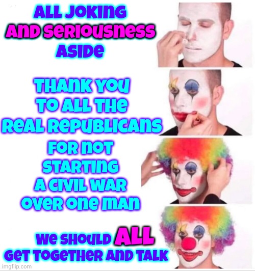 Sincerely | All joking
and seriousness
aside; and seriousness; thank you to all the real republicans; for not starting a civil war over one man; We should all get together and talk; ALL | image tagged in memes,clown applying makeup,sincerely,trump lies,trump facing consequences,rule of law matters | made w/ Imgflip meme maker