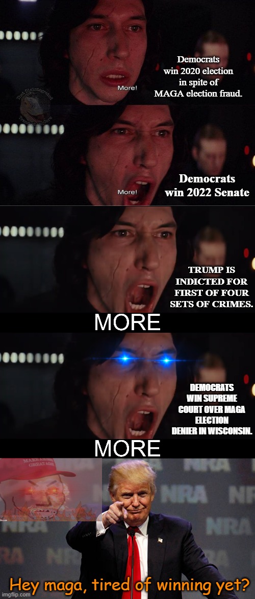 Charlie Sheen couldn't be more proud. | Democrats win 2020 election in spite of MAGA election fraud. Democrats win 2022 Senate; TRUMP IS INDICTED FOR FIRST OF FOUR SETS OF CRIMES. DEMOCRATS WIN SUPREME COURT OVER MAGA ELECTION DENIER IN WISCONSIN. Hey maga, tired of winning yet? | image tagged in kylo ren more 2,kylo ren more,trump smiling,winning,charlie sheen,democrats | made w/ Imgflip meme maker