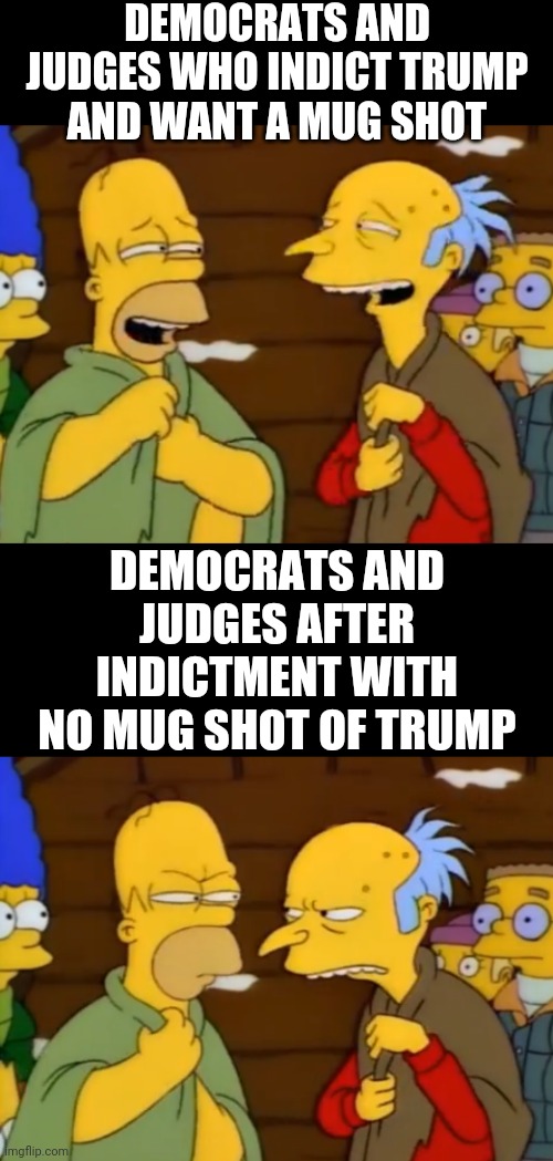 Promises made... | DEMOCRATS AND JUDGES WHO INDICT TRUMP AND WANT A MUG SHOT; DEMOCRATS AND JUDGES AFTER INDICTMENT WITH
 NO MUG SHOT OF TRUMP | image tagged in leftists,democrats,da,liberals,media | made w/ Imgflip meme maker
