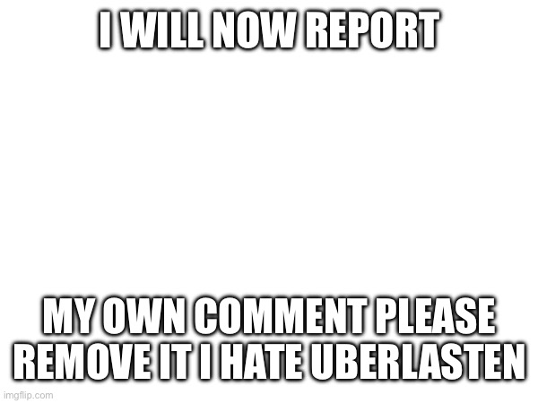 I WILL NOW REPORT MY OWN COMMENT PLEASE REMOVE IT I HATE UBERLASTEN | made w/ Imgflip meme maker