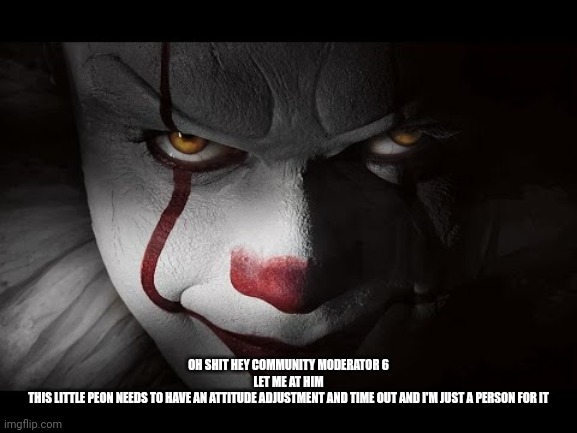 Clown Penny wise | OH SHIT HEY COMMUNITY MODERATOR 6
LET ME AT HIM
THIS LITTLE PEON NEEDS TO HAVE AN ATTITUDE ADJUSTMENT AND TIME OUT AND I'M JUST A PERSON FOR | image tagged in clown penny wise | made w/ Imgflip meme maker