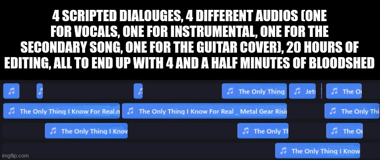 4 SCRIPTED DIALOUGES, 4 DIFFERENT AUDIOS (ONE FOR VOCALS, ONE FOR INSTRUMENTAL, ONE FOR THE SECONDARY SONG, ONE FOR THE GUITAR COVER), 20 HOURS OF EDITING, ALL TO END UP WITH 4 AND A HALF MINUTES OF BLOODSHED | made w/ Imgflip meme maker