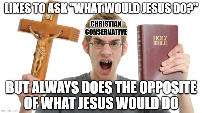 Actions speak more loudly than words. But can you think of a good word for someone who acts like the opposite of Christ? | LIKES TO ASK "WHAT WOULD JESUS DO?"; CHRISTIAN
CONSERVATIVE; BUT ALWAYS DOES THE OPPOSITE
OF WHAT JESUS WOULD DO | image tagged in angry christian,wwjd,conservative hypocrisy,scumbag christian,scumbag republicans,antichrist | made w/ Imgflip meme maker