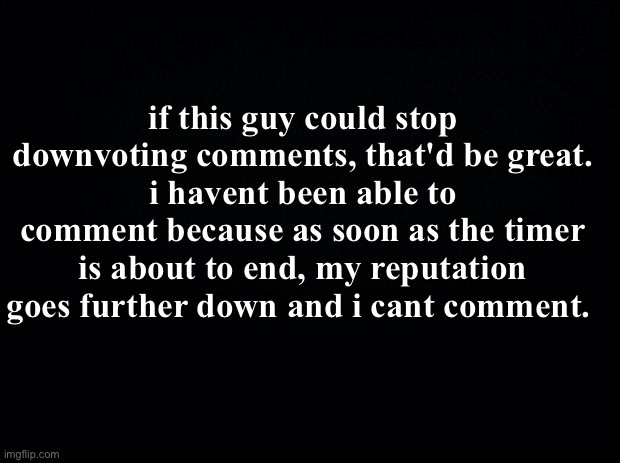 mind upvoting my comments lol? i have a ~6 minute timer. | if this guy could stop downvoting comments, that'd be great.
i havent been able to comment because as soon as the timer is about to end, my reputation goes further down and i cant comment. | image tagged in black background | made w/ Imgflip meme maker