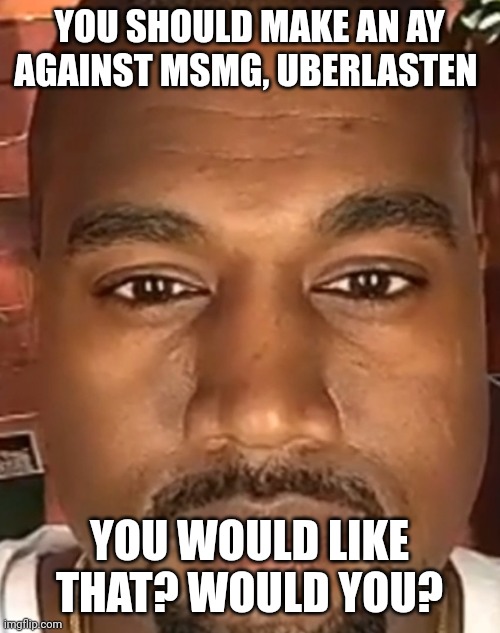 Would you??? | YOU SHOULD MAKE AN AY AGAINST MSMG, UBERLASTEN; YOU WOULD LIKE THAT? WOULD YOU? | image tagged in kanye west stare | made w/ Imgflip meme maker