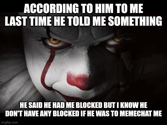 Clown Penny wise | ACCORDING TO HIM TO ME LAST TIME HE TOLD ME SOMETHING HE SAID HE HAD ME BLOCKED BUT I KNOW HE DON'T HAVE ANY BLOCKED IF HE WAS TO MEMECHAT M | image tagged in clown penny wise | made w/ Imgflip meme maker