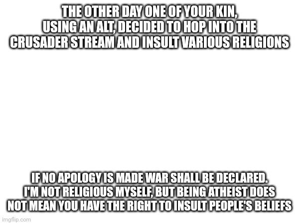 THE OTHER DAY ONE OF YOUR KIN, USING AN ALT, DECIDED TO HOP INTO THE CRUSADER STREAM AND INSULT VARIOUS RELIGIONS; IF NO APOLOGY IS MADE WAR SHALL BE DECLARED. I'M NOT RELIGIOUS MYSELF, BUT BEING ATHEIST DOES NOT MEAN YOU HAVE THE RIGHT TO INSULT PEOPLE'S BELIEFS | made w/ Imgflip meme maker