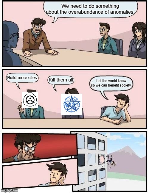 Boardroom Meeting Suggestion | We need to do something about the overabundance of anomalies. Build more sites; Kill them all; Let the world know so we can benefit society. | image tagged in memes,boardroom meeting suggestion | made w/ Imgflip meme maker