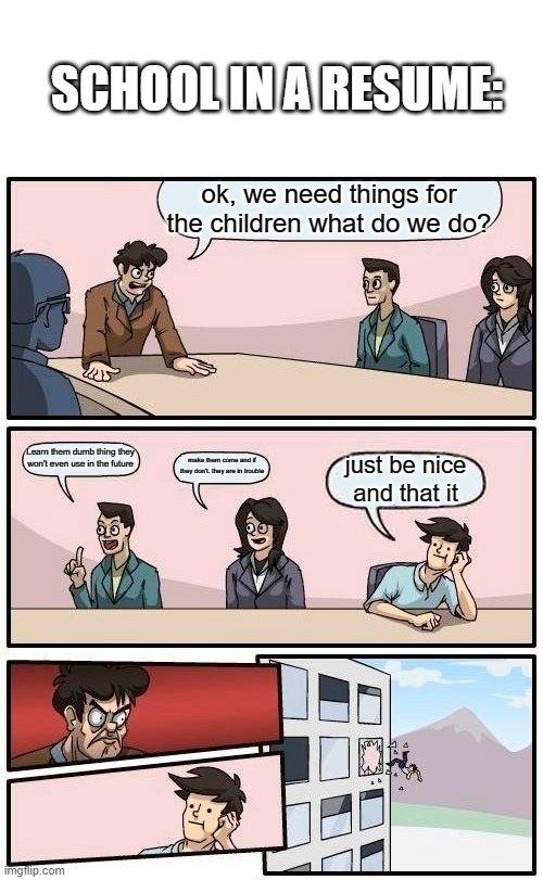 school resume: | SCHOOL IN A RESUME:; ok, we need things for the children what do we do? Learn them dumb thing they won't even use in the future; make them come and if they don't. they are in trouble; just be nice and that it | image tagged in memes,boardroom meeting suggestion | made w/ Imgflip meme maker