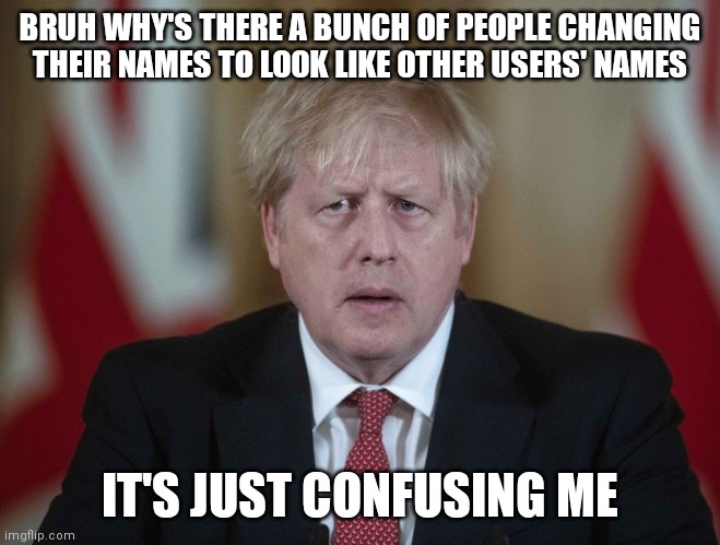 Boris Johnson confused | BRUH WHY'S THERE A BUNCH OF PEOPLE CHANGING THEIR NAMES TO LOOK LIKE OTHER USERS' NAMES; IT'S JUST CONFUSING ME | image tagged in boris johnson confused | made w/ Imgflip meme maker