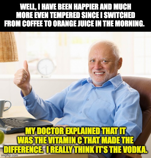Morning drink | WELL, I HAVE BEEN HAPPIER AND MUCH MORE EVEN TEMPERED SINCE I SWITCHED FROM COFFEE TO ORANGE JUICE IN THE MORNING. MY DOCTOR EXPLAINED THAT IT WAS THE VITAMIN C THAT MADE THE DIFFERENCE.  I REALLY THINK IT’S THE VODKA. | image tagged in hide the pain harold | made w/ Imgflip meme maker