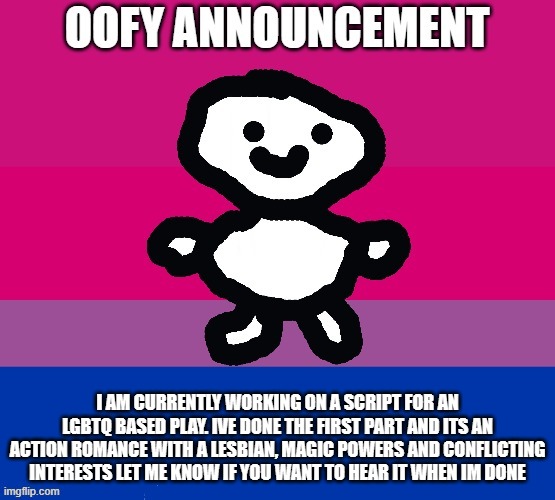 i think this will be a great idea for us | I AM CURRENTLY WORKING ON A SCRIPT FOR AN LGBTQ BASED PLAY. IVE DONE THE FIRST PART AND ITS AN ACTION ROMANCE WITH A LESBIAN, MAGIC POWERS AND CONFLICTING INTERESTS LET ME KNOW IF YOU WANT TO HEAR IT WHEN IM DONE | image tagged in oofy announcement | made w/ Imgflip meme maker