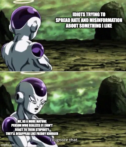 Freiza I'll ignore that | IDIOTS TRYING TO SPREAD HATE AND MISINFORMATION ABOUT SOMETHING I LIKE; ME, AS A MORE MATURE PERSON WHO REALIZES IF I DON'T REACT TO THEIR STUPIDITY THEY'LL DISAPPEAR LIKE FREDDY KRUEGER | image tagged in freiza i'll ignore that,fandom | made w/ Imgflip meme maker