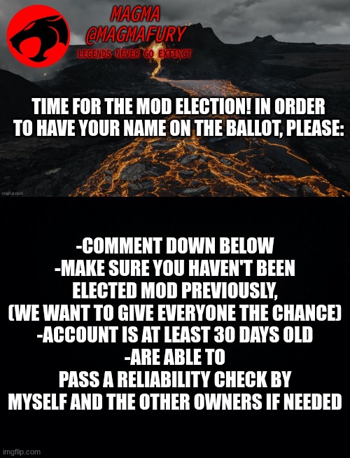 ****BE ABLE TO | TIME FOR THE MOD ELECTION! IN ORDER TO HAVE YOUR NAME ON THE BALLOT, PLEASE:; -COMMENT DOWN BELOW
-MAKE SURE YOU HAVEN'T BEEN ELECTED MOD PREVIOUSLY, (WE WANT TO GIVE EVERYONE THE CHANCE)
-ACCOUNT IS AT LEAST 30 DAYS OLD
-ARE ABLE TO PASS A RELIABILITY CHECK BY MYSELF AND THE OTHER OWNERS IF NEEDED | image tagged in magma's announcement template 3 0,black background | made w/ Imgflip meme maker